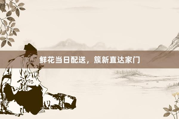 鲜花当日配送，簇新直达家门